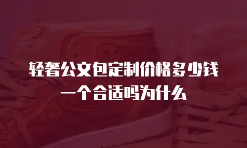 轻奢公文包定制价格多少钱一个合适吗为什么