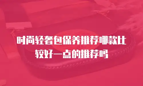 时尚轻奢包保养推荐哪款比较好一点的推荐吗
