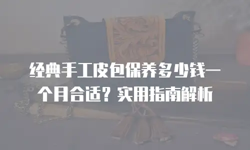 经典手工皮包保养多少钱一个月合适？实用指南解析