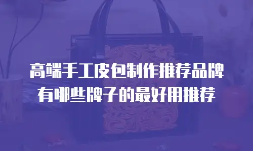 高端手工皮包制作推荐品牌有哪些牌子的最好用推荐