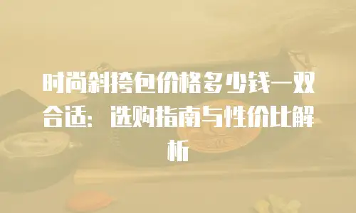 时尚斜挎包价格多少钱一双合适：选购指南与性价比解析