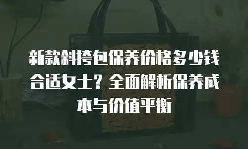 新款斜挎包保养价格多少钱合适女士？全面解析保养成本与价值平衡