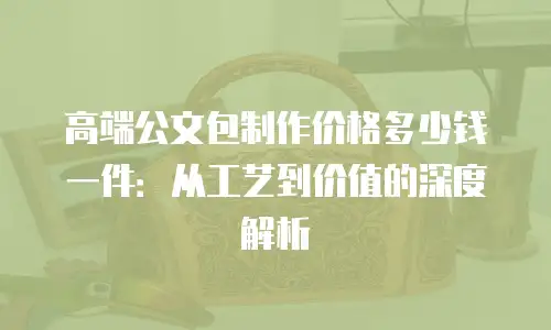 高端公文包制作价格多少钱一件：从工艺到价值的深度解析