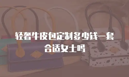 轻奢牛皮包定制多少钱一套合适女士吗