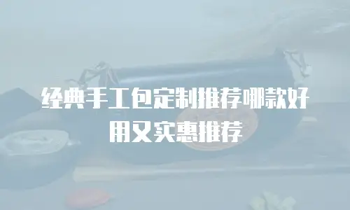 经典手工包定制推荐哪款好用又实惠推荐