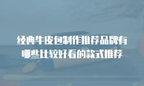 经典牛皮包制作推荐品牌有哪些比较好看的款式推荐