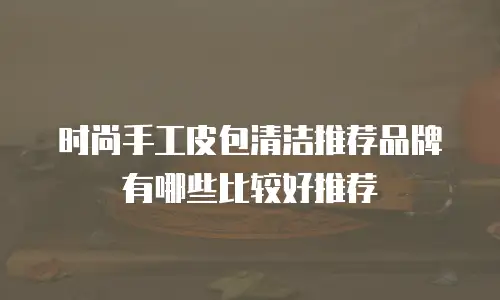 时尚手工皮包清洁推荐品牌有哪些比较好推荐