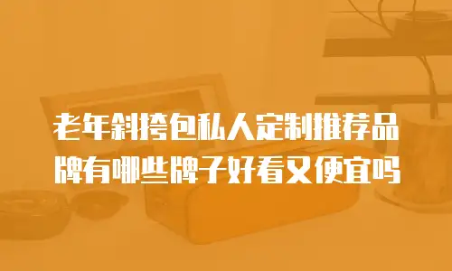 老年斜挎包私人定制推荐品牌有哪些牌子好看又便宜吗