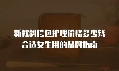新款斜挎包护理价格多少钱合适女生用的品牌指南