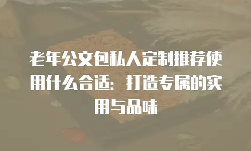 老年公文包私人定制推荐使用什么合适：打造专属的实用与品味
