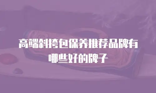 高端斜挎包保养推荐品牌有哪些好的牌子