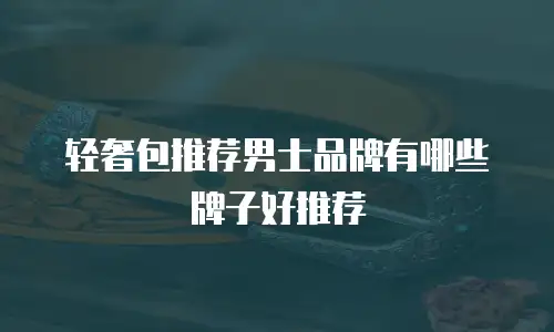 轻奢包推荐男士品牌有哪些牌子好推荐