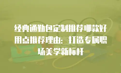 经典通勤包定制推荐哪款好用点推荐理由：打造专属职场美学新标杆