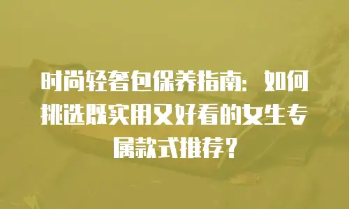 时尚轻奢包保养指南：如何挑选既实用又好看的女生专属款式推荐？