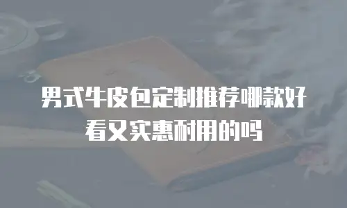 男式牛皮包定制推荐哪款好看又实惠耐用的吗