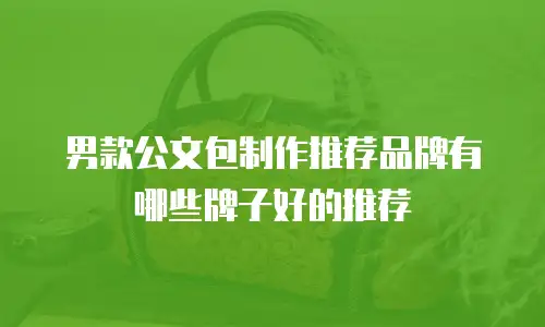 男款公文包制作推荐品牌有哪些牌子好的推荐