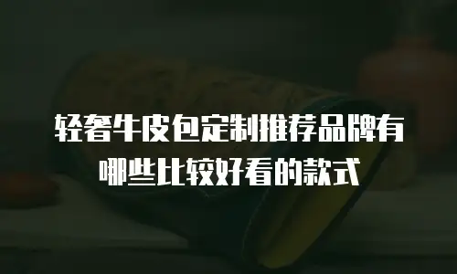 轻奢牛皮包定制推荐品牌有哪些比较好看的款式