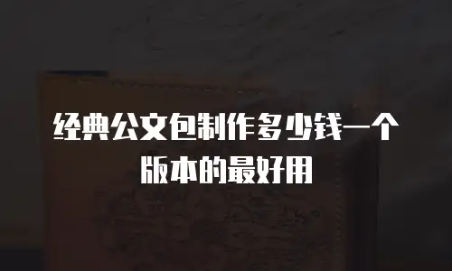 经典公文包制作多少钱一个版本的最好用