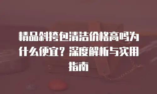 精品斜挎包清洁价格高吗为什么便宜？深度解析与实用指南