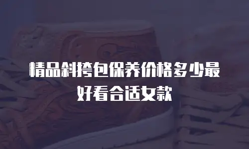 精品斜挎包保养价格多少最好看合适女款