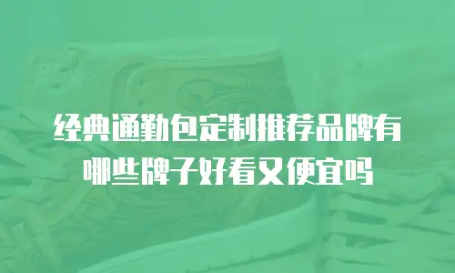 经典通勤包定制推荐品牌有哪些牌子好看又便宜吗