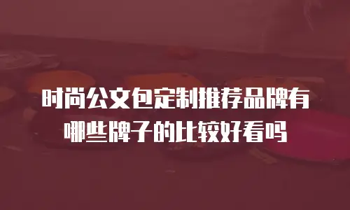 时尚公文包定制推荐品牌有哪些牌子的比较好看吗