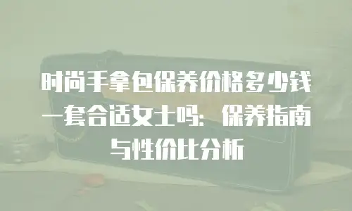 时尚手拿包保养价格多少钱一套合适女士吗：保养指南与性价比分析