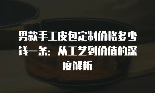 男款手工皮包定制价格多少钱一条：从工艺到价值的深度解析