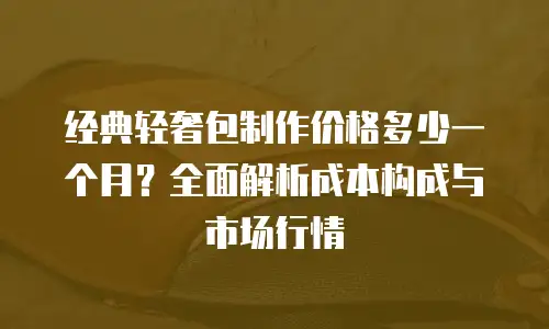 经典轻奢包制作价格多少一个月？全面解析成本构成与市场行情