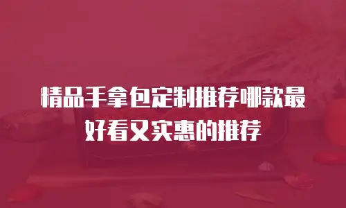 精品手拿包定制推荐哪款最好看又实惠的推荐