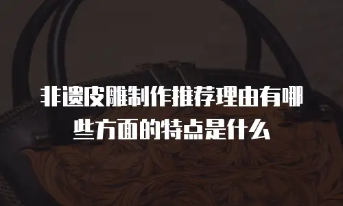 非遗皮雕制作推荐理由有哪些方面的特点是什么