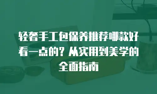 轻奢手工包保养推荐哪款好看一点的？从实用到美学的全面指南
