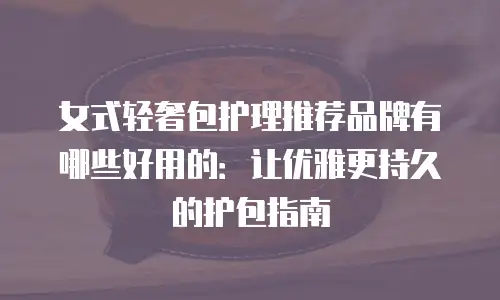 女式轻奢包护理推荐品牌有哪些好用的：让优雅更持久的护包指南