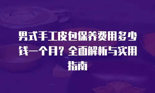 男式手工皮包保养费用多少钱一个月？全面解析与实用指南