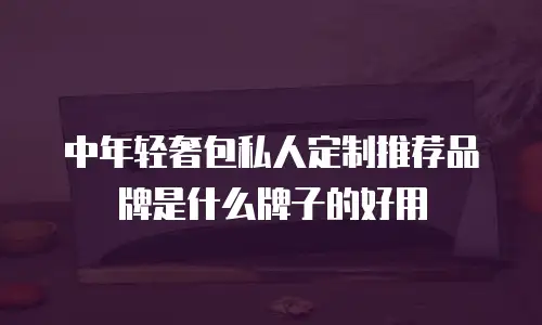 中年轻奢包私人定制推荐品牌是什么牌子的好用