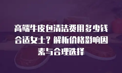 高端牛皮包清洁费用多少钱合适女士？解析价格影响因素与合理选择
