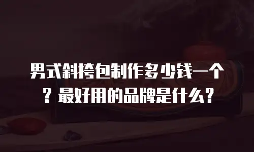 男式斜挎包制作多少钱一个？最好用的品牌是什么？