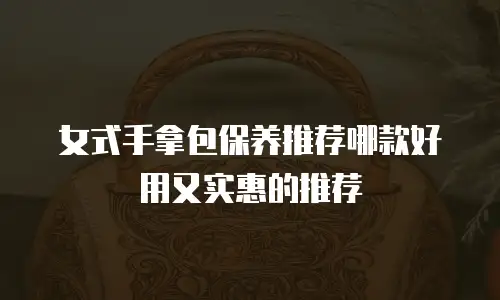 女式手拿包保养推荐哪款好用又实惠的推荐