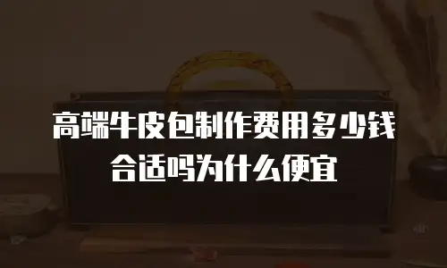高端牛皮包制作费用多少钱合适吗为什么便宜