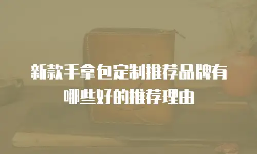 新款手拿包定制推荐品牌有哪些好的推荐理由