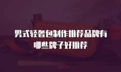 男式轻奢包制作推荐品牌有哪些牌子好推荐