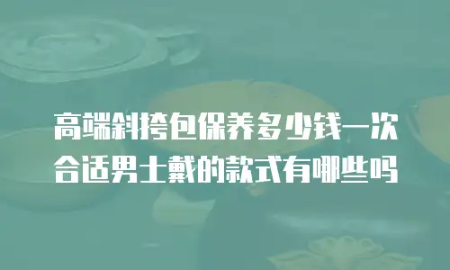高端斜挎包保养多少钱一次合适男士戴的款式有哪些吗