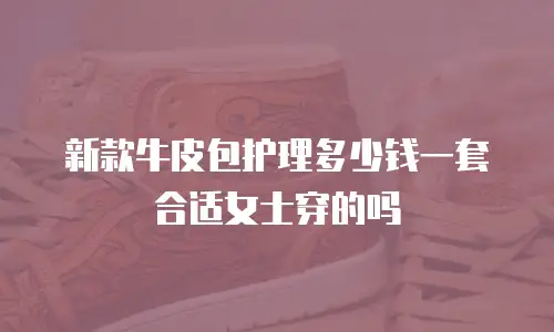 新款牛皮包护理多少钱一套合适女士穿的吗