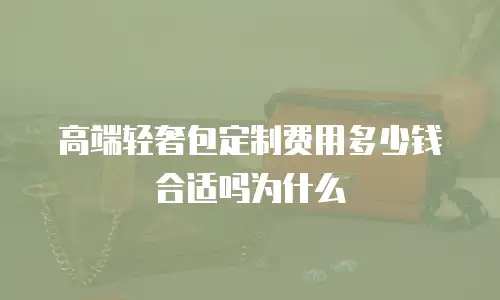 高端轻奢包定制费用多少钱合适吗为什么
