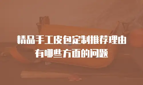 精品手工皮包定制推荐理由有哪些方面的问题
