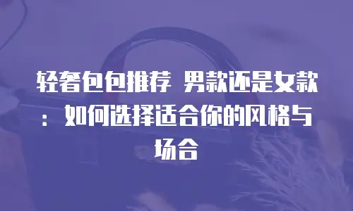 轻奢包包推荐 男款还是女款：如何选择适合你的风格与场合