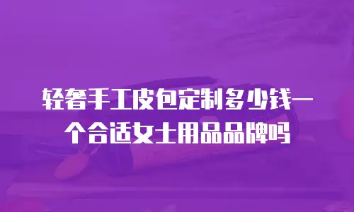 轻奢手工皮包定制多少钱一个合适女士用品品牌吗
