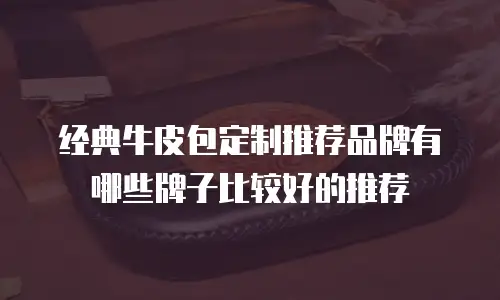 经典牛皮包定制推荐品牌有哪些牌子比较好的推荐