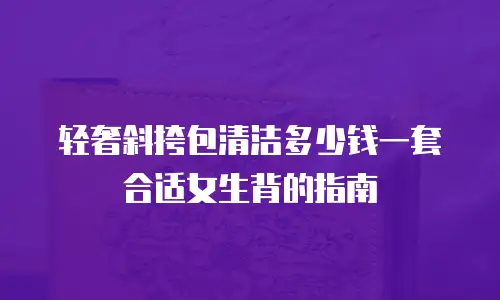 轻奢斜挎包清洁多少钱一套合适女生背的指南