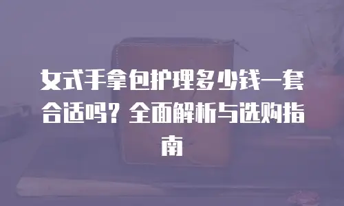 女式手拿包护理多少钱一套合适吗？全面解析与选购指南